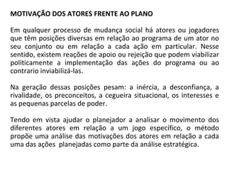 MOTIVAÇÃO DOS ATORES FRENTE AO PLANO
Em qualquer processo de mudança social há atores ou jogadores
que têm posições diversas em relação ao programa de um ator no
seu conjunto ou em relação a cada ação em particular. Nesse
sentido, existem reações de apoio ou rejeição que podem viabilizar
politicamente a implementação das ações do programa ou ao
contrario inviabilizá-las.
Na geração dessas posições pesam: a inércia, a desconfiança, a
rivalidade, os preconceitos, a cegueira situacional, os interesses e
as pequenas parcelas de poder.
Tendo em vista ajudar o planejador a analisar o movimento dos
diferentes atores em relação a um jogo específico, o método
propõe uma análise das motivações dos atores em relação a cada
uma das ações planejadas como parte da análise estratégica.
 