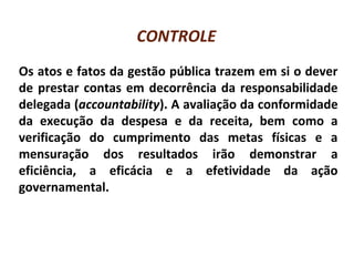 CONTROLE
Os atos e fatos da gestão pública trazem em si o dever
de prestar contas em decorrência da responsabilidade
delegada (accountability). A avaliação da conformidade
da execução da despesa e da receita, bem como a
verificação do cumprimento das metas físicas e a
mensuração dos resultados irão demonstrar a
eficiência, a eficácia e a efetividade da ação
governamental.
 
