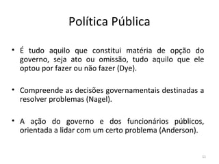 Política Pública
• É tudo aquilo que constitui matéria de opção do
governo, seja ato ou omissão, tudo aquilo que ele
optou por fazer ou não fazer (Dye).
• Compreende as decisões governamentais destinadas a
resolver problemas (Nagel).
• A ação do governo e dos funcionários públicos,
orientada a lidar com um certo problema (Anderson).
11
 