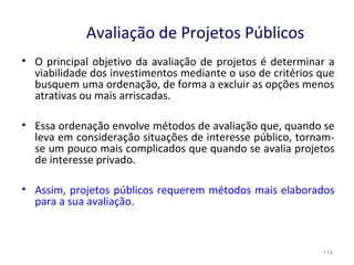 119
Avaliação de Projetos Públicos
• O principal objetivo da avaliação de projetos é determinar a
viabilidade dos investimentos mediante o uso de critérios que
busquem uma ordenação, de forma a excluir as opções menos
atrativas ou mais arriscadas.
• Essa ordenação envolve métodos de avaliação que, quando se
leva em consideração situações de interesse público, tornam-
se um pouco mais complicados que quando se avalia projetos
de interesse privado.
• Assim, projetos públicos requerem métodos mais elaborados
para a sua avaliação.
 