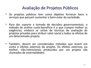 120
Avaliação de Projetos Públicos
• Os projetos públicos tem como objetivo fornecer bens e
serviços que possam aumentar o bem-estar da sociedade.
• Para dar suporte a tomada de decisões governamentais, o
método de análise custo-benefício é o que cumpre melhor as
exigências, embora se utilize de técnicas de avaliação de
projetos privados para atribuir valor social a todos os efeitos de
um determinado projeto.
• Também, devem ser considerados métodos que levem em
conta o efeitos externos do projeto. Os efeitos externos, ou
melhor, não-intencionais produzidos por um projeto são
chamados de externalidades.
 