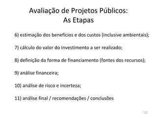 122
6) estimação dos benefícios e dos custos (inclusive ambientais);
7) cálculo do valor do investimento a ser realizado;
8) definição da forma de financiamento (fontes dos recursos);
9) análise financeira;
10) análise de risco e incerteza;
11) análise final / recomendações / conclusões
Avaliação de Projetos Públicos:
As Etapas
 