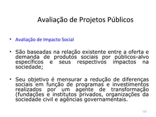 123
Avaliação de Projetos Públicos
• Avaliação de Impacto Social
• São baseadas na relação existente entre a oferta e
demanda de produtos sociais por públicos-alvo
específicos e seus respectivos impactos na
sociedade;
• Seu objetivo é mensurar a redução de diferenças
sociais em função de programas e investimentos
realizados por um agente de transformação
(fundações e institutos privados, organizações da
sociedade civil e agências governamentais.
 
