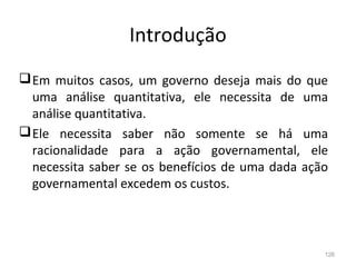 126
Introdução
Em muitos casos, um governo deseja mais do que
uma análise quantitativa, ele necessita de uma
análise quantitativa.
Ele necessita saber não somente se há uma
racionalidade para a ação governamental, ele
necessita saber se os benefícios de uma dada ação
governamental excedem os custos.
 