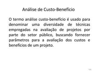 129
Análise de Custo-Benefício
O termo análise custo-benefício é usado para
denominar uma diversidade de técnicas
empregadas na avaliação de projetos por
parte do setor público, buscando fornecer
parâmetros para a avaliação dos custos e
benefícios de um projeto.
 