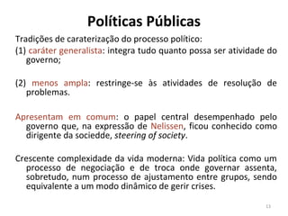Políticas Públicas
Tradições de caraterização do processo político:
(1) caráter generalista: integra tudo quanto possa ser atividade do
governo;
(2) menos ampla: restringe-se às atividades de resolução de
problemas.
Apresentam em comum: o papel central desempenhado pelo
governo que, na expressão de Nelissen, ficou conhecido como
dirigente da sociedde, steering of society.
Crescente complexidade da vida moderna: Vida política como um
processo de negociação e de troca onde governar assenta,
sobretudo, num processo de ajustamento entre grupos, sendo
equivalente a um modo dinâmico de gerir crises.
13
 
