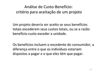 131
Análise de Custo-Benefício:
critério para aceitação de um projeto
Um projeto deveria ser aceito se seus benefícios
totais excederem seus custos totais, ou se a razão
benefício-custo exceder a unidade.
Os benefícios incluem o excedente do consumidor, a
diferença entre o que os indivíduos estariam
dispostos a pagar e o que eles têm que pagar.
 