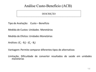 132
Tipo de Avaliação: Custo – Benefício
Medida de Custos: Unidades Monetárias
Medida de Efeitos: Unidades Monetárias
Análises: (CA - BA) - (CB - BB)
Vantagem: Permite comparar diferentes tipos de alternativas
Limitação: Dificuldade de converter resultados de saúde em unidades
monetárias
DESCRIÇÃO
Análise Custo-Benefício (ACB)
 