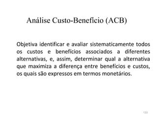 133
Objetiva identificar e avaliar sistematicamente todos
os custos e benefícios associados a diferentes
alternativas, e, assim, determinar qual a alternativa
que maximiza a diferença entre benefícios e custos,
os quais são expressos em termos monetários.
Análise Custo-Benefício (ACB)
 