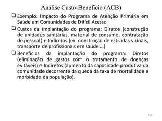 134
 Exemplo: Impacto do Programa de Atenção Primária em
Saúde em Comunidades de Difícil Acesso
 Custos da implantação do programa: Diretos (construção
de unidades sanitárias, material de consumo, contratação
de pessoal) e Indiretos (ex: construção de estradas vicinais,
transporte de profissionais em saúde ...)
 Benefícios da implantação do programa: Diretos
(eliminação de gastos com o tratamento de doenças
evitáveis) e Indiretos (aumento da capacidade produtiva da
comunidade decorrente da queda da taxa de mortalidade e
morbidade da população).
Análise Custo-Benefício (ACB)
 