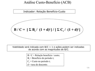 135
B / C = Relação benefício / custo;
Bt = Benefício do período t;
Ct = Custo no período t;
d = taxa de desconto.
B / C = [ Σ Bt / (1 + d)t
] / [ Σ Ct / (1 + d)t
]
Viabilidade será indicada com B/C = 1 e ações podem ser indicadas
de acordo com as magnitudes de B/C.
Indicador: Relação Benefício-Custo
Análise Custo-Benefício (ACB)
 