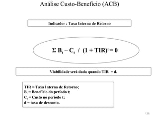 136
TIR = Taxa Interna de Retorno;
Bt = Benefício do período t;
Ct = Custo no período t;
d = taxa de desconto.
Σ Bt – Ct / (1 + TIR)t
= 0
Indicador : Taxa Interna de Retorno
Viabilidade será dada quando TIR = d.
Análise Custo-Benefício (ACB)
 
