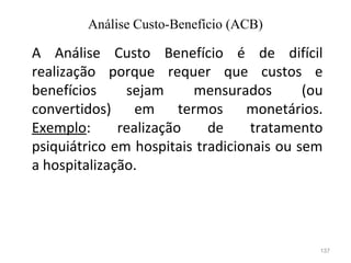 137
A Análise Custo Benefício é de difícil
realização porque requer que custos e
benefícios sejam mensurados (ou
convertidos) em termos monetários.
Exemplo: realização de tratamento
psiquiátrico em hospitais tradicionais ou sem
a hospitalização.
Análise Custo-Benefício (ACB)
 