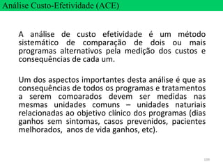 139
A análise de custo efetividade é um método
sistemático de comparação de dois ou mais
programas alternativos pela medição dos custos e
consequências de cada um.
Um dos aspectos importantes desta análise é que as
consequências de todos os programas e tratamentos
a serem comoarados devem ser medidas nas
mesmas unidades comuns – unidades naturiais
relacionadas ao objetivo clínico dos programas (dias
ganhos sem sintomas, casos prevenidos, pacientes
melhorados, anos de vida ganhos, etc).
Análise Custo-Efetividade (ACE)
 