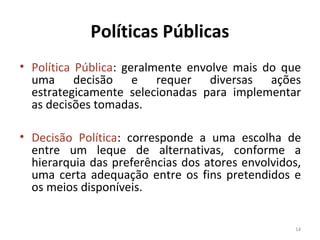 Políticas Públicas
• Política Pública: geralmente envolve mais do que
uma decisão e requer diversas ações
estrategicamente selecionadas para implementar
as decisões tomadas.
• Decisão Política: corresponde a uma escolha de
entre um leque de alternativas, conforme a
hierarquia das preferências dos atores envolvidos,
uma certa adequação entre os fins pretendidos e
os meios disponíveis.
14
 
