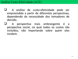 141
 A análise de custo-efetividade pode ser
empreendida a partir de diferentes perspectivas,
dependendo da necessidade dos tomadores de
decisão.
 A perspectiva mais ambrangente é a
perspectiva social, na qual todos os custos são
incluídos, não importando sobre quem eles
incidem.
Análise Custo-Efetividade (ACE)
 
