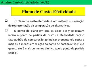 142
 O plano de custo-efetivade é um método visualização
de representação da comparação de alternativas.
 O ponto do plano em que os eixos x e y se cruzam
indica o ponto de partida de custos e efeitividade para o
fato-padrão de comparação ao indicar o quanto ele custa a
mais ou a menos em relação ao ponto de partida (eixo y) e o
quanto ele é mais ou menos efeitivo que o ponto de partida
(eixo x).
Análise Custo-Efetividade (ACE)
Plano de Custo-Efetividade
 