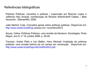 146
Referências bibliográficas
Políticas Públicas: conceitos e práticas / supervisão por Brenner Lopes e
Jefferson Ney Amaral; coordenação de Ricardo Wahrendorff Caldas – Belo
Horizonte : Sebrae/MG, 2008.
João Martins Tude. Conceitos gerais sobre políticas públicas. Disponível em:
http://www.scielo.br/pdf/rap acesso em: novembro/2013
Souza, Celina. Políticas Públicas: uma revisão da literatura. Sociologias, Porto
Alegre, ano 8, nº 16, jul/dez 2006, p. 20-45.
Trevisan, Andrei Pittol e Van Bellen, Hans Michael. Avaliação de políticas
públicas: uma revisão teórica de um campo em construção. Disponível em:
http://www.scielo.br/pdf/rap/v42n3/a05v42n3.pdf.
 