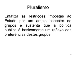 Pluralismo
Enfatiza as restrições impostas ao
Estado por um amplo espectro de
grupos e sustenta que a política
pública é basicamente um reflexo das
preferências destes grupos
16
 