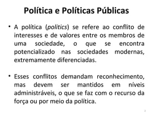 Política e Políticas Públicas
• A política (politics) se refere ao conflito de
interesses e de valores entre os membros de
uma sociedade, o que se encontra
potencializado nas sociedades modernas,
extremamente diferenciadas.
• Esses conflitos demandam reconhecimento,
mas devem ser mantidos em níveis
administráveis, o que se faz com o recurso da
força ou por meio da política.
2
 