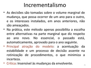 Incrementalismo
• As decisões são tomadas sobre o volume marginal de
mudança, que possa ocorrer de um ano para o outro,
e os interesses instalados, em anos anteriores, não
são ameaçados.
• Na prática, este método apenas possibilita a escolha
entre alternativas na parte marginal que diz respeito
ao ano novo. No essencial, o passado está,
automaticamente, aprovado para o ano seguinte.
• Principal atração do modelo: a acentuação da
estabilidade e um processo de decisão assente na
rotinização de procedimentos, o que minimiza a
incerteza.
• Crítica: Insensível às mudanças da envolvente. 21
 