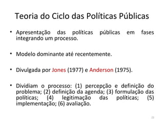 Teoria do Ciclo das Políticas Públicas
• Apresentação das políticas públicas em fases
integrando um processo.
• Modelo dominante até recentemente.
• Divulgada por Jones (1977) e Anderson (1975).
• Dividiam o processo: (1) percepção e definição do
problema; (2) definição da agenda; (3) formulação das
políticas; (4) legitimação das políticas; (5)
implementação; (6) avaliação.
22
 