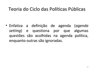Teoria do Ciclo das Políticas Públicas
• Enfatiza a definição de agenda (agenda
setting) e questiona por que algumas
questões são acolhidas na agenda política,
enquanto outras são ignoradas.
24
 