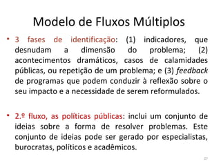 Modelo de Fluxos Múltiplos
• 3 fases de identificação: (1) indicadores, que
desnudam a dimensão do problema; (2)
acontecimentos dramáticos, casos de calamidades
públicas, ou repetição de um problema; e (3) feedback
de programas que podem conduzir à reflexão sobre o
seu impacto e a necessidade de serem reformulados.
• 2.º fluxo, as políticas públicas: inclui um conjunto de
ideias sobre a forma de resolver problemas. Este
conjunto de ideias pode ser gerado por especialistas,
burocratas, políticos e acadêmicos.
27
 