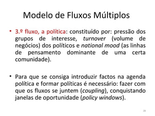 Modelo de Fluxos Múltiplos
• 3.º fluxo, a política: constituído por: pressão dos
grupos de interesse, turnover (volume de
negócios) dos políticos e national mood (as linhas
de pensamento dominante de uma certa
comunidade).
• Para que se consiga introduzir factos na agenda
política e formar políticas é necessário: fazer com
que os fluxos se juntem (coupling), conquistando
janelas de oportunidade (policy windows).
28
 