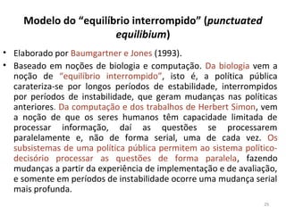 Modelo do “equilíbrio interrompido” (punctuated
equilibium)
• Elaborado por Baumgartner e Jones (1993).
• Baseado em noções de biologia e computação. Da biologia vem a
noção de “equilíbrio interrompido”, isto é, a política pública
carateriza-se por longos períodos de estabilidade, interrompidos
por períodos de instabilidade, que geram mudanças nas políticas
anteriores. Da computação e dos trabalhos de Herbert Simon, vem
a noção de que os seres humanos têm capacidade limitada de
processar informação, daí as questões se processarem
paralelamente e, não de forma serial, uma de cada vez. Os
subsistemas de uma política pública permitem ao sistema político-
decisório processar as questões de forma paralela, fazendo
mudanças a partir da experiência de implementação e de avaliação,
e somente em períodos de instabilidade ocorre uma mudança serial
mais profunda.
29
 
