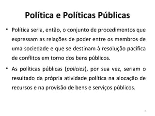 Política e Políticas Públicas
• Política seria, então, o conjunto de procedimentos que
expressam as relações de poder entre os membros de
uma sociedade e que se destinam à resolução pacífica
de conflitos em torno dos bens públicos.
• As políticas públicas (policies), por sua vez, seriam o
resultado da própria atividade política na alocação de
recursos e na provisão de bens e serviços públicos.
3
 