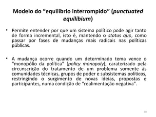 Modelo do “equilíbrio interrompido” (punctuated
equilibium)
• Permite entender por que um sistema político pode agir tanto
de forma incremental, isto é, mantendo o status quo, como
passar por fases de mudanças mais radicais nas políticas
públicas.
• A mudança ocorre quando um determinado tema vence o
“monopólio da política” (policy monopoly), caraterizado pela
circunscrição do tratamento de um problema somente às
comunidades técnicas, grupos de poder e subsistemas políticos,
restringindo o surgimento de novas ideias, propostas e
participantes, numa condição de “realimentação negativa”.
30
 