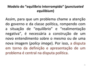 Modelo do “equilíbrio interrompido” (punctuated
equilibium)
Assim, para que um problema chame a atenção
do governo e da classe política, rompendo com
a situação de “equilíbrio” e “realimentação
negativa”, é necessária a construção de um
novo entendimento sobre o mesmo ou de uma
nova imagem (policy image). Por isso, a disputa
em torno da definição e apresentação de um
problema é central na disputa política.
31
 