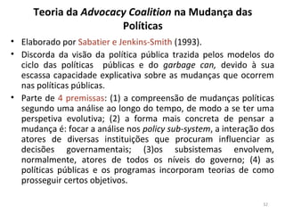 Teoria da Advocacy Coalition na Mudança das
Políticas
• Elaborado por Sabatier e Jenkins-Smith (1993).
• Discorda da visão da política pública trazida pelos modelos do
ciclo das políticas públicas e do garbage can, devido à sua
escassa capacidade explicativa sobre as mudanças que ocorrem
nas políticas públicas.
• Parte de 4 premissas: (1) a compreensão de mudanças políticas
segundo uma análise ao longo do tempo, de modo a se ter uma
perspetiva evolutiva; (2) a forma mais concreta de pensar a
mudança é: focar a análise nos policy sub-system, a interação dos
atores de diversas instituições que procuram influenciar as
decisões governamentais; (3)os subsistemas envolvem,
normalmente, atores de todos os níveis do governo; (4) as
políticas públicas e os programas incorporam teorias de como
prosseguir certos objetivos.
32
 