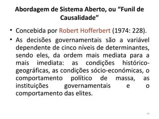 Abordagem de Sistema Aberto, ou “Funil de
Causalidade”
• Concebida por Robert Hofferbert (1974: 228).
• As decisões governamentais são a variável
dependente de cinco níveis de determinantes,
sendo eles, da ordem mais mediata para a
mais imediata: as condições histórico-
geográficas, as condições sócio-económicas, o
comportamento político de massa, as
instituições governamentais e o
comportamento das elites.
35
 