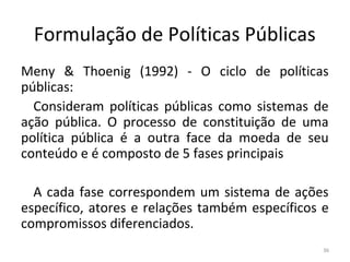 Formulação de Políticas Públicas
Meny & Thoenig (1992) - O ciclo de políticas
públicas:
Consideram políticas públicas como sistemas de
ação pública. O processo de constituição de uma
política pública é a outra face da moeda de seu
conteúdo e é composto de 5 fases principais
A cada fase correspondem um sistema de ações
específico, atores e relações também específicos e
compromissos diferenciados.
36
 