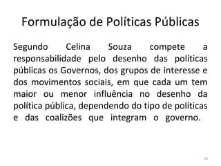 Formulação de Políticas Públicas
Segundo Celina Souza compete a
responsabilidade pelo desenho das políticas
públicas os Governos, dos grupos de interesse e
dos movimentos sociais, em que cada um tem
maior ou menor influência no desenho da
política pública, dependendo do tipo de políticas
e das coalizões que integram o governo.
38
 