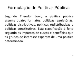 Formulação de Políticas Públicas
Segundo Theodor Lowi, a política pública
assume quatro formatos: políticas regulatórias,
políticas distributivas, políticas redistributivas e
políticas constitutivas. Esta classificação é feita
segundo os impactos de custos e benefícios que
os grupos de interesse esperam de uma política
determinada.
39
 