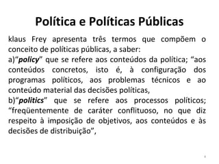 Política e Políticas Públicas
klaus Frey apresenta três termos que compõem o
conceito de políticas públicas, a saber:
a)“policy” que se refere aos conteúdos da política; “aos
conteúdos concretos, isto é, à configuração dos
programas políticos, aos problemas técnicos e ao
conteúdo material das decisões políticas,
b)“politics” que se refere aos processos políticos;
“freqüentemente de caráter conflituoso, no que diz
respeito à imposição de objetivos, aos conteúdos e às
decisões de distribuição”,
4
 