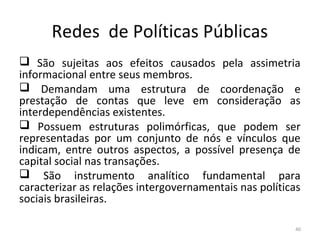Redes de Políticas Públicas
 São sujeitas aos efeitos causados pela assimetria
informacional entre seus membros.
 Demandam uma estrutura de coordenação e
prestação de contas que leve em consideração as
interdependências existentes.
 Possuem estruturas polimórficas, que podem ser
representadas por um conjunto de nós e vínculos que
indicam, entre outros aspectos, a possível presença de
capital social nas transações.
 São instrumento analítico fundamental para
caracterizar as relações intergovernamentais nas políticas
sociais brasileiras.
40
 