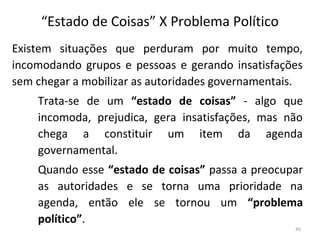 “Estado de Coisas” X Problema Político
Existem situações que perduram por muito tempo,
incomodando grupos e pessoas e gerando insatisfações
sem chegar a mobilizar as autoridades governamentais.
Trata-se de um “estado de coisas” - algo que
incomoda, prejudica, gera insatisfações, mas não
chega a constituir um item da agenda
governamental.
Quando esse “estado de coisas” passa a preocupar
as autoridades e se torna uma prioridade na
agenda, então ele se tornou um “problema
político”.
45
 