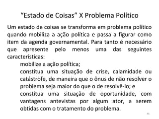 “Estado de Coisas” X Problema Político
Um estado de coisas se transforma em problema político
quando mobiliza a ação política e passa a figurar como
item da agenda governamental. Para tanto é necessário
que apresente pelo menos uma das seguintes
características:
mobilize a ação política;
constitua uma situação de crise, calamidade ou
catástrofe, de maneira que o ônus de não resolver o
problema seja maior do que o de resolvê-lo; e
constitua uma situação de oportunidade, com
vantagens antevistas por algum ator, a serem
obtidas com o tratamento do problema.
46
 
