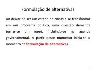 Formulação de alternativas
Ao deixar de ser um estado de coisas e se transformar
em um problema político, uma questão demanda
tornar-se um input, incluindo-se na agenda
governamental. A partir desse momento inicia-se o
momento da formulação de alternativas.
47
 