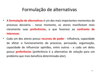 Formulação de alternativas
• A formulação de alternativas é um dos mais importantes momentos do
processo decisório - nesse momento, os atores manifestam mais
claramente suas preferências, o que favorece ao confronto de
interesses.
• Cada um dos atores possui recursos de poder - influência, capacidade
de afetar o funcionamento do processo, persuasão, organização,
capacidade de influenciar opiniões, entre outros - e cada um deles
possui preferências (preferência é a alternativa de solução para um
problema que mais beneficia determinado ator).
48
 