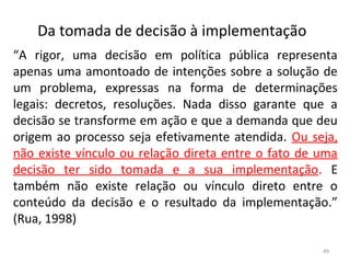 Da tomada de decisão à implementação
“A rigor, uma decisão em política pública representa
apenas uma amontoado de intenções sobre a solução de
um problema, expressas na forma de determinações
legais: decretos, resoluções. Nada disso garante que a
decisão se transforme em ação e que a demanda que deu
origem ao processo seja efetivamente atendida. Ou seja,
não existe vínculo ou relação direta entre o fato de uma
decisão ter sido tomada e a sua implementação. E
também não existe relação ou vínculo direto entre o
conteúdo da decisão e o resultado da implementação.”
(Rua, 1998)
49
 
