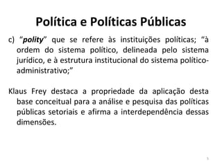 Política e Políticas Públicas
c) “polity” que se refere às instituições políticas; “à
ordem do sistema político, delineada pelo sistema
jurídico, e à estrutura institucional do sistema político-
administrativo;”
Klaus Frey destaca a propriedade da aplicação desta
base conceitual para a análise e pesquisa das políticas
públicas setoriais e afirma a interdependência dessas
dimensões.
5
 