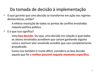 Da tomada de decisão à implementação
• O que garante que uma decisão se transforme em ação nos regimes
democráticos, então?
A efetiva resolução de todos os pontos de conflito envolvidos
naquela política pública.
• E o que isso significa?
Uma boa decisão. Ou seja, uma decisão em relação à qual todos
os atores envolvidos acreditem que saíram ganhando alguma
coisa e nenhum ator envolvido acredite que saiu completamente
prejudicado.
Como isso também é muito difícil, considera-se boa decisão
aquela que foi a melhor possível naquele momento específico.
50
 