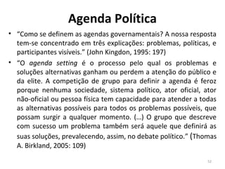 Agenda Política
• “Como se definem as agendas governamentais? A nossa resposta
tem-se concentrado em três explicações: problemas, políticas, e
participantes visíveis.” (John Kingdon, 1995: 197)
• “O agenda setting é o processo pelo qual os problemas e
soluções alternativas ganham ou perdem a atenção do público e
da elite. A competição de grupo para definir a agenda é feroz
porque nenhuma sociedade, sistema político, ator oficial, ator
não-oficial ou pessoa física tem capacidade para atender a todas
as alternativas possíveis para todos os problemas possíveis, que
possam surgir a qualquer momento. (…) O grupo que descreve
com sucesso um problema também será aquele que definirá as
suas soluções, prevalecendo, assim, no debate político.” (Thomas
A. Birkland, 2005: 109)
52
 