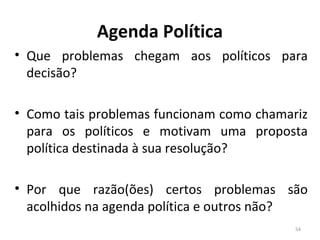 Agenda Política
• Que problemas chegam aos políticos para
decisão?
• Como tais problemas funcionam como chamariz
para os políticos e motivam uma proposta
política destinada à sua resolução?
• Por que razão(ões) certos problemas são
acolhidos na agenda política e outros não?
54
 
