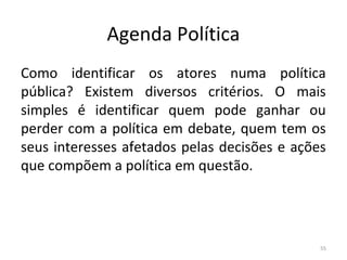 Agenda Política
Como identificar os atores numa política
pública? Existem diversos critérios. O mais
simples é identificar quem pode ganhar ou
perder com a política em debate, quem tem os
seus interesses afetados pelas decisões e ações
que compõem a política em questão.
55
 